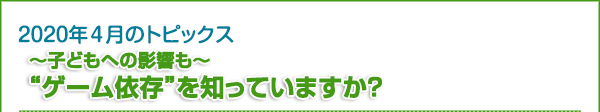 2020年4月のトピックス　～子どもへの影響も～ “ゲーム依存”を知っていますか？