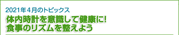 2021年4月のトピックス　体内時計を意識して健康に！ 食事のリズムを整えよう