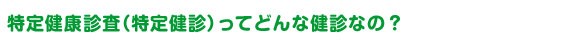 特定健康診査（特定健診）ってどんな健診なの？