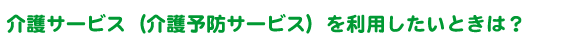 介護サービス（介護予防サービス）を利用したいときは？