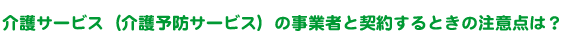 介護サービス（介護予防サービス）の事業者と契約するときの注意点は？